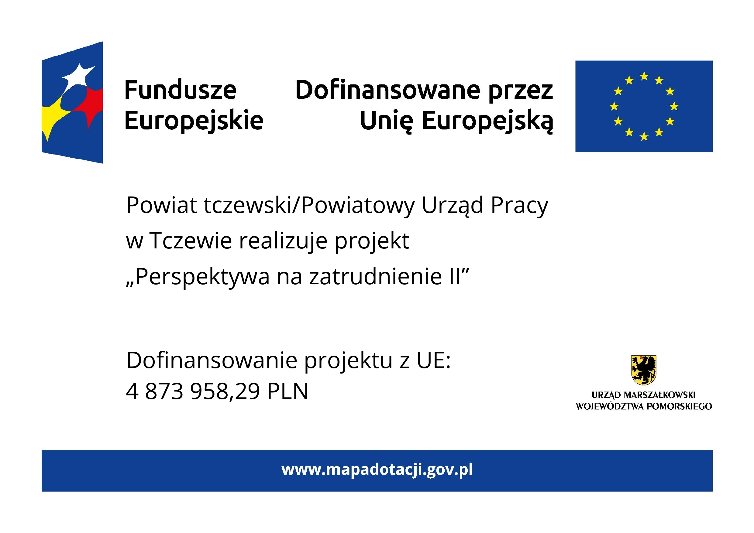 Grafika przedstawia plakat na białym tle. Na górze znajdują się oznaczenia Funduszy Europejskich wraz z flagą UE i dopiskiem Dofinansowano przez Unię Europejską. W części głównej znajduje się tekst: Powiat tczewski/Powiatowy Urząd Pracy w Tczewie realizuje projekt Perspektywa na zatrudnienie II. W dolnej części tablicy po lewej stronie znajduje się informacja o wysokości dofinansowania projektu z Unii Europejskiej, która wynosi 4 miliony 873 tysiące 958 złotych 29 groszy. Natomiast z prawej strony znajduje się herb województwa pomorskiego z podpisem: Urząd Marszałkowski Województwa Pomorskiego. Na samym dole tablicy znajduje się niebieski pasek z wyszczególnionym po środku adresem strony internetowej www.mapadotacji.gov.pl.